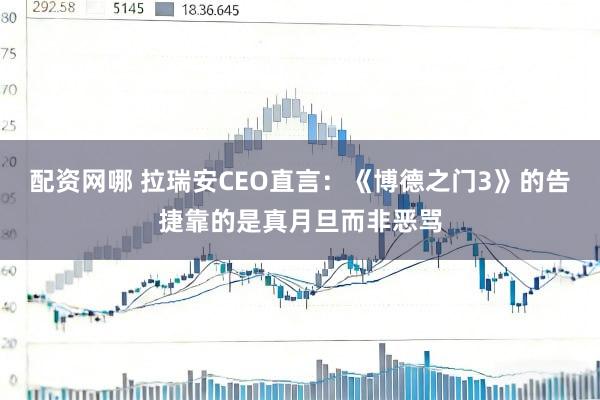 配资网哪 拉瑞安CEO直言：《博德之门3》的告捷靠的是真月旦而非恶骂