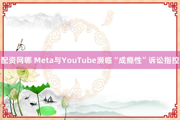 配资网哪 Meta与YouTube濒临“成瘾性”诉讼指控