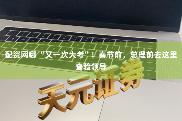 配资网哪 “又一次大考”！春节前，总理前去这里查验领导