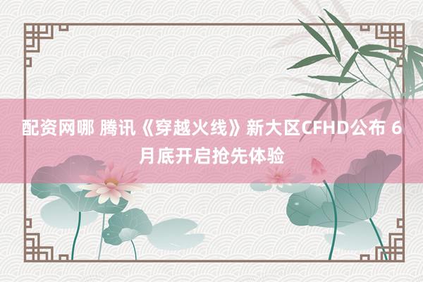 配资网哪 腾讯《穿越火线》新大区CFHD公布 6月底开启抢先体验