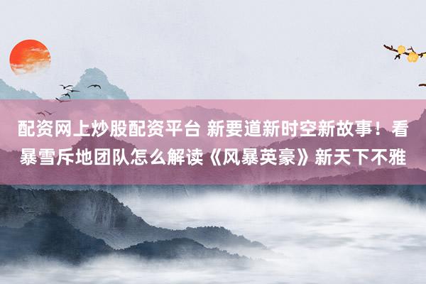 配资网上炒股配资平台 新要道新时空新故事！看暴雪斥地团队怎么解读《风暴英豪》新天下不雅