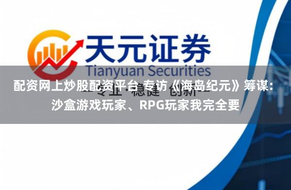 配资网上炒股配资平台 专访《海岛纪元》筹谋: 沙盒游戏玩家、RPG玩家我完全要