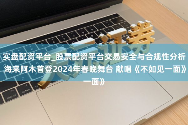 实盘配资平台_股票配资平台交易安全与合规性分析 海来阿木首登2024年春晚舞台 献唱《不如见一面》