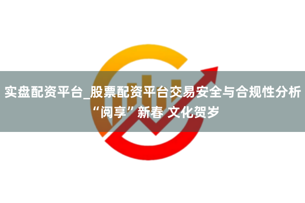 实盘配资平台_股票配资平台交易安全与合规性分析 “阅享”新春 文化贺岁