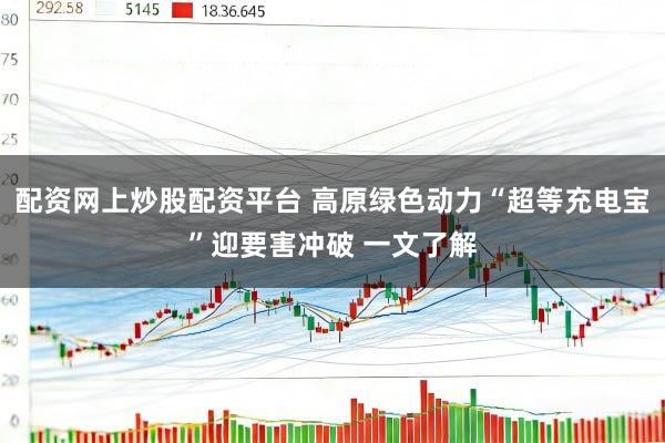 配资网上炒股配资平台 高原绿色动力“超等充电宝”迎要害冲破 一文了解