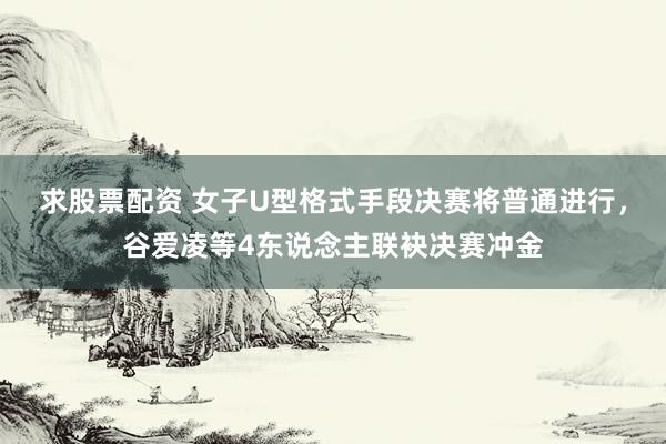 求股票配资 女子U型格式手段决赛将普通进行，谷爱凌等4东说念主联袂决赛冲金