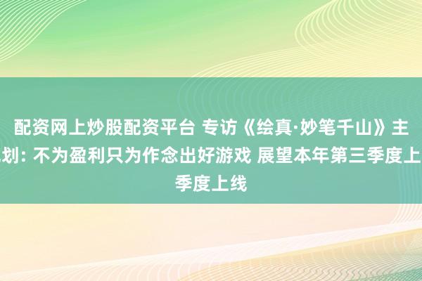 配资网上炒股配资平台 专访《绘真·妙笔千山》主规划: 不为盈利只为作念出好游戏 展望本年第三季度上线