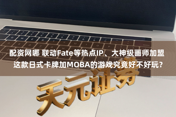 配资网哪 联动Fate等热点IP、大神级画师加盟 这款日式卡牌加MOBA的游戏究竟好不好玩？