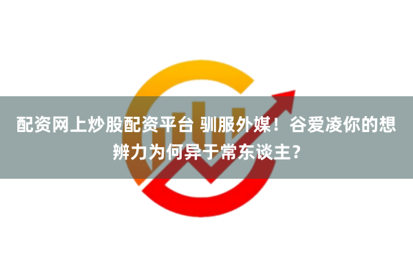 配资网上炒股配资平台 驯服外媒！谷爱凌你的想辨力为何异于常东谈主？