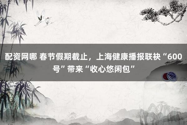 配资网哪 春节假期截止，上海健康播报联袂“600号”带来“收心悠闲包”