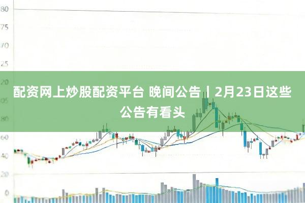 配资网上炒股配资平台 晚间公告丨2月23日这些公告有看头