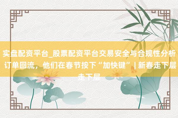 实盘配资平台_股票配资平台交易安全与合规性分析 订单回流，他们在春节按下“加快键” | 新春走下层