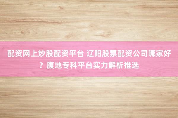 配资网上炒股配资平台 辽阳股票配资公司哪家好？腹地专科平台实力解析推选