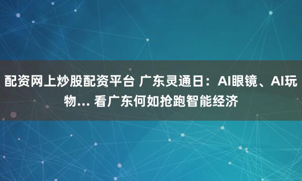 配资网上炒股配资平台 广东灵通日：AI眼镜、AI玩物... 看广东何如抢跑智能经济