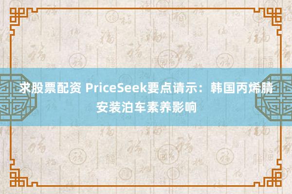 求股票配资 PriceSeek要点请示：韩国丙烯腈安装泊车素养影响