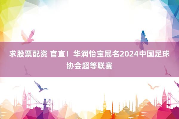求股票配资 官宣！华润怡宝冠名2024中国足球协会超等联赛