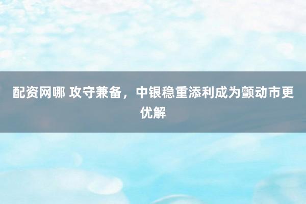 配资网哪 攻守兼备,中银稳重添利成为颤动市更优解