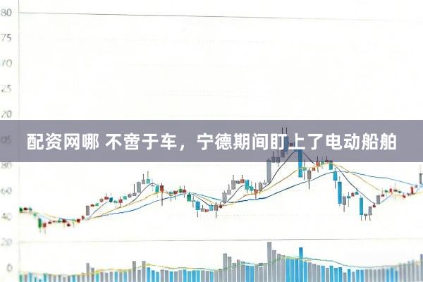 配资网哪 不啻于车,宁德期间盯上了电动船舶