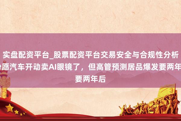 实盘配资平台_股票配资平台交易安全与合规性分析 盼愿汽车开动卖AI眼镜了,但高管预测居品爆发要两年后