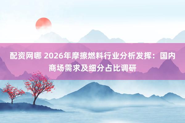 配资网哪 2026年摩擦燃料行业分析发挥：国内商场需求及细分占比调研