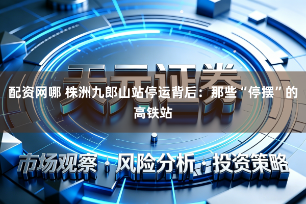 配资网哪 株洲九郎山站停运背后：那些“停摆”的高铁站