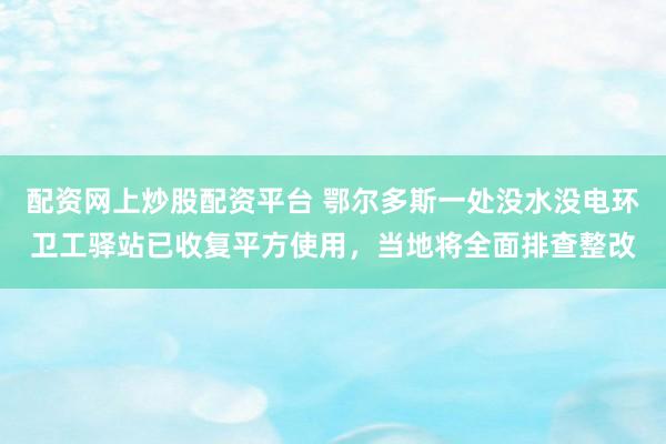 配资网上炒股配资平台 鄂尔多斯一处没水没电环卫工驿站已收复平方使用，当地将全面排查整改