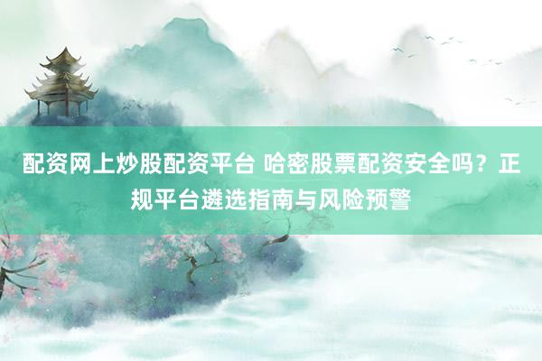 配资网上炒股配资平台 哈密股票配资安全吗？正规平台遴选指南与风险预警