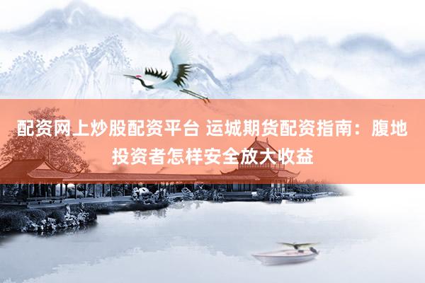 配资网上炒股配资平台 运城期货配资指南：腹地投资者怎样安全放大收益
