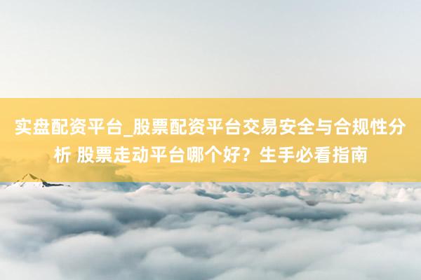实盘配资平台_股票配资平台交易安全与合规性分析 股票走动平台哪个好？生手必看指南