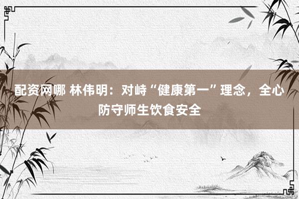 配资网哪 林伟明：对峙“健康第一”理念，全心防守师生饮食安全