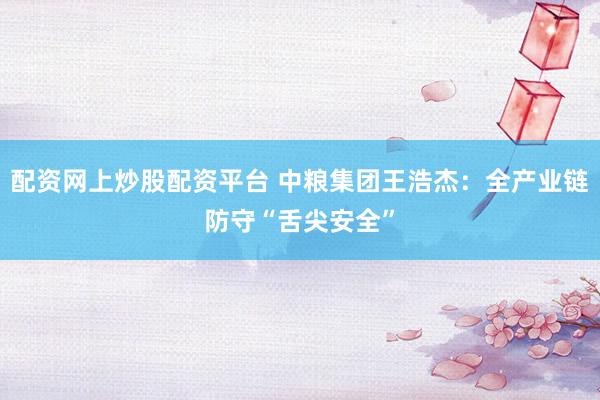 配资网上炒股配资平台 中粮集团王浩杰：全产业链防守“舌尖安全”