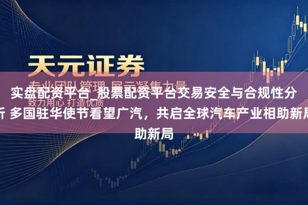 实盘配资平台_股票配资平台交易安全与合规性分析 多国驻华使节看望广汽，共启全球汽车产业相助新局
