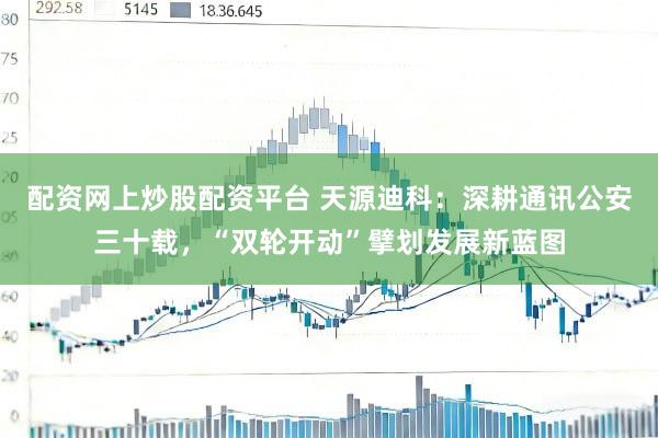 配资网上炒股配资平台 天源迪科：深耕通讯公安三十载，“双轮开动”擘划发展新蓝图