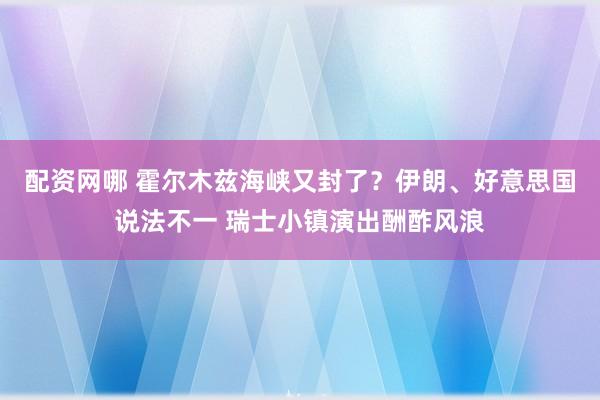 配资网哪 霍尔木兹海峡又封了？伊朗、好意思国说法不一 瑞士小镇演出酬酢风浪
