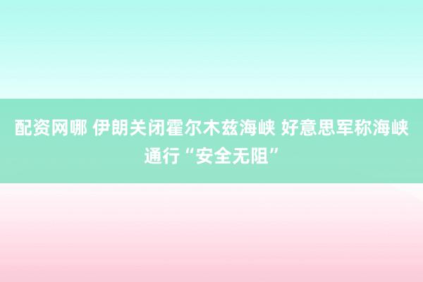 配资网哪 伊朗关闭霍尔木兹海峡 好意思军称海峡通行“安全无阻”