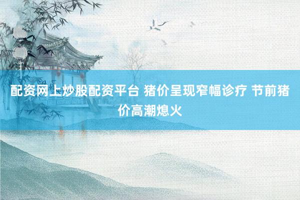 配资网上炒股配资平台 猪价呈现窄幅诊疗 节前猪价高潮熄火