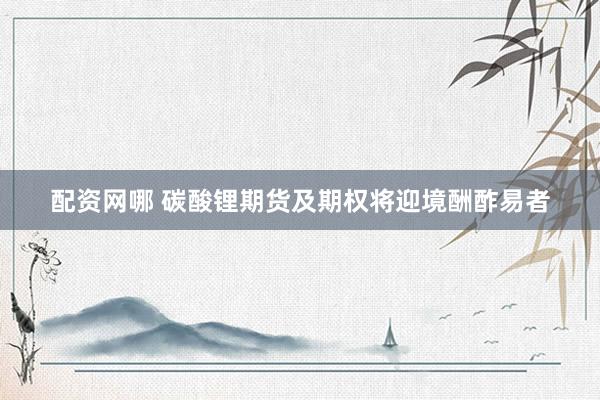 配资网哪 碳酸锂期货及期权将迎境酬酢易者