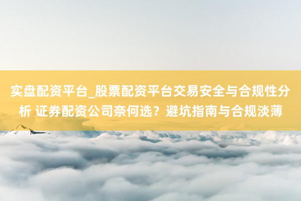 实盘配资平台_股票配资平台交易安全与合规性分析 证券配资公司奈何选？避坑指南与合规淡薄