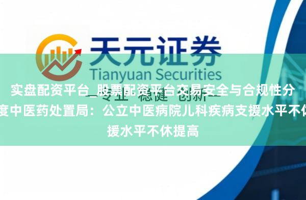 实盘配资平台_股票配资平台交易安全与合规性分析 国度中医药处置局：公立中医病院儿科疾病支援水平不休提高