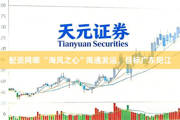 配资网哪 “海风之心”南通发运，目标广东阳江