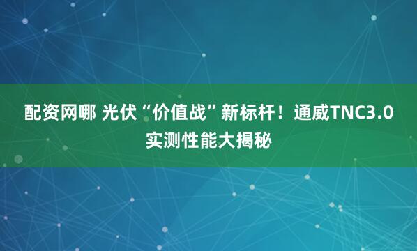 配资网哪 光伏“价值战”新标杆！通威TNC3.0实测性能大揭秘
