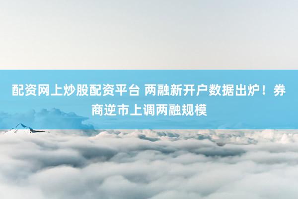 配资网上炒股配资平台 两融新开户数据出炉！券商逆市上调两融规模