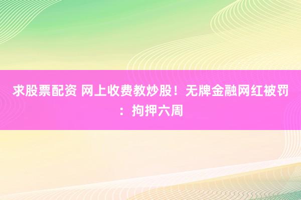 求股票配资 网上收费教炒股！无牌金融网红被罚：拘押六周
