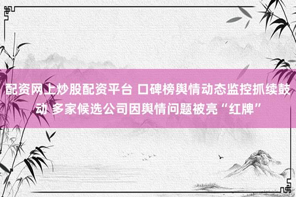 配资网上炒股配资平台 口碑榜舆情动态监控抓续鼓动 多家候选公司因舆情问题被亮“红牌”