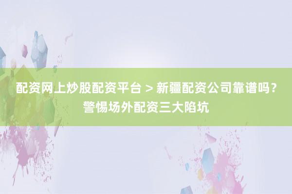 配资网上炒股配资平台 > 新疆配资公司靠谱吗？警惕场外配资三大陷坑