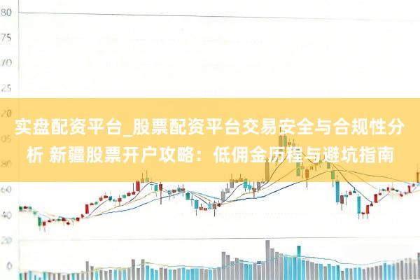 实盘配资平台_股票配资平台交易安全与合规性分析 新疆股票开户攻略：低佣金历程与避坑指南