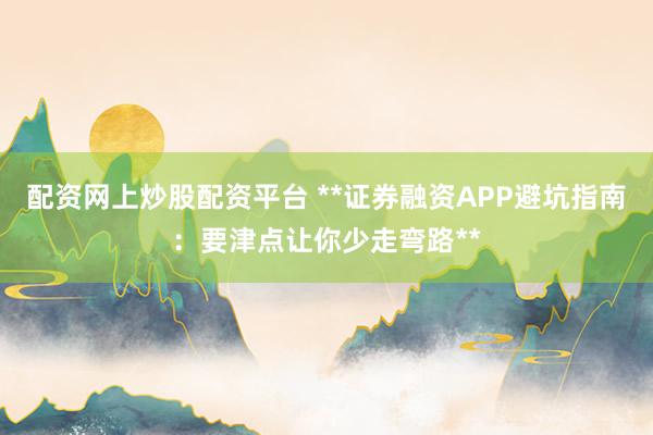 配资网上炒股配资平台 **证券融资APP避坑指南：要津点让你少走弯路**