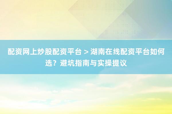 配资网上炒股配资平台 > 湖南在线配资平台如何选？避坑指南与实操提议