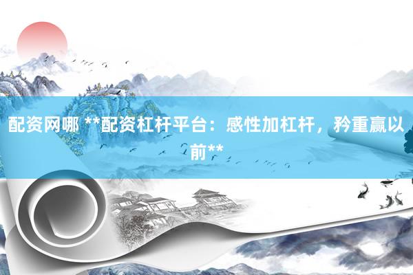 配资网哪 **配资杠杆平台：感性加杠杆，矜重赢以前**