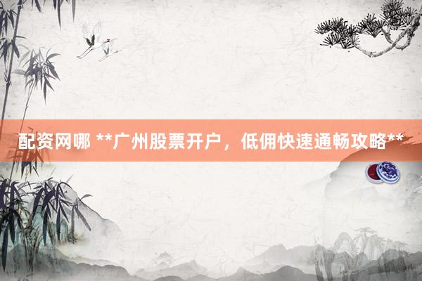 配资网哪 **广州股票开户，低佣快速通畅攻略**